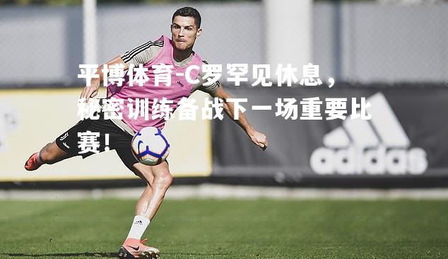 C罗罕见休息，秘密训练备战下一场重要比赛！