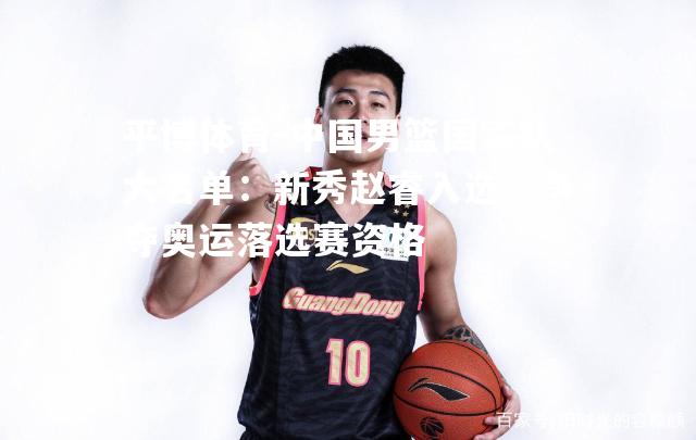 中国男篮国家队大名单：新秀赵睿入选，争夺奥运落选赛资格