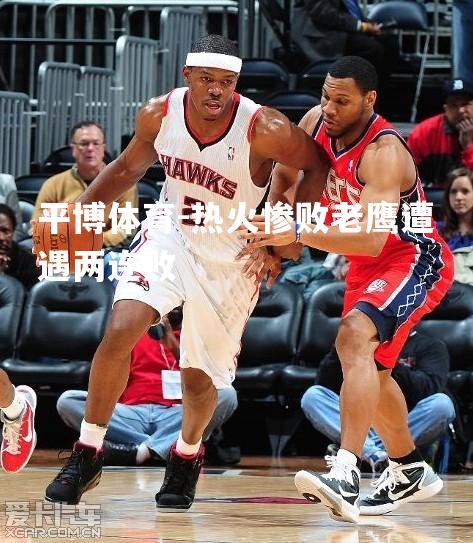 热火惨败老鹰遭遇两连败